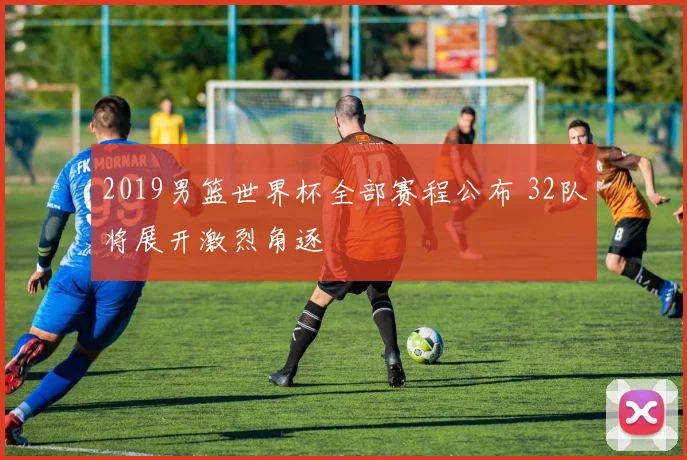 2019男篮世界杯全部赛程公布 32队将展开激烈角逐