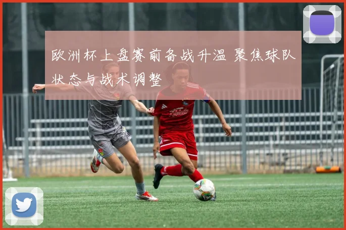 欧洲杯上盘赛前备战升温 聚焦球队状态与战术调整