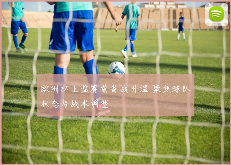 欧洲杯上盘赛前备战升温 聚焦球队状态与战术调整